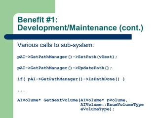 Benefit #1: Development/Maintenance (cont.) Various calls to sub-system: pAI->GetPathManager()->SetPath(vDest); pAI->GetPathManager()->UpdatePath(); if( pAI->GetPathManager()->IsPathDone() ) ... AIVolume* GetNextVolume(AIVolume* pVolume,  AIVolume::EnumVolumeType eVolumeType); 