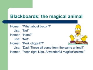 Blackboards: the magical animal Homer:  “What about bacon?” Lisa:  “No!” Homer:  “Ham?” Lisa:  “No!” Homer:  “Pork chops?!?” Lisa:  “Dad! Those all come from the same animal!” Homer:  “Yeah right Lisa. A wonderful  magical  animal.” 