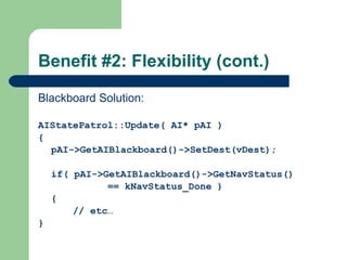 Benefit #2: Flexibility (cont.) Blackboard Solution: AIStatePatrol::Update( AI* pAI ) { pAI->GetAIBlackboard()->SetDest(vDest); if( pAI->GetAIBlackboard()->GetNavStatus()  == kNavStatus_Done ) { // etc… } 