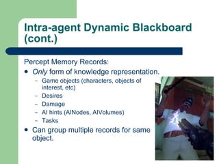 Intra-agent Dynamic Blackboard (cont.) Percept Memory Records: Only  form of knowledge representation. Game objects (characters, objects of interest, etc) Desires Damage AI hints (AINodes, AIVolumes) Tasks Can group multiple records for same object. 