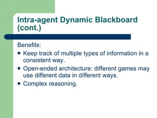 Intra-agent Dynamic Blackboard (cont.) Benefits: Keep track of multiple types of information in a consistent way. Open-ended architecture: different games may use different data in different ways . Complex reasoning. 
