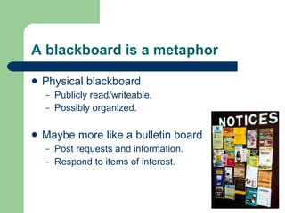 A blackboard is a metaphor Physical blackboard Publicly read/writeable. Possibly organized. Maybe more like a bulletin board Post requests and information. Respond to items of interest. 