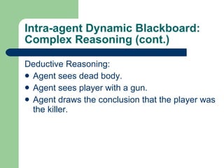 Intra-agent Dynamic Blackboard: Complex Reasoning (cont.) Deductive Reasoning: Agent sees dead body. Agent sees player with a gun. Agent draws the conclusion that the player was the killer. 