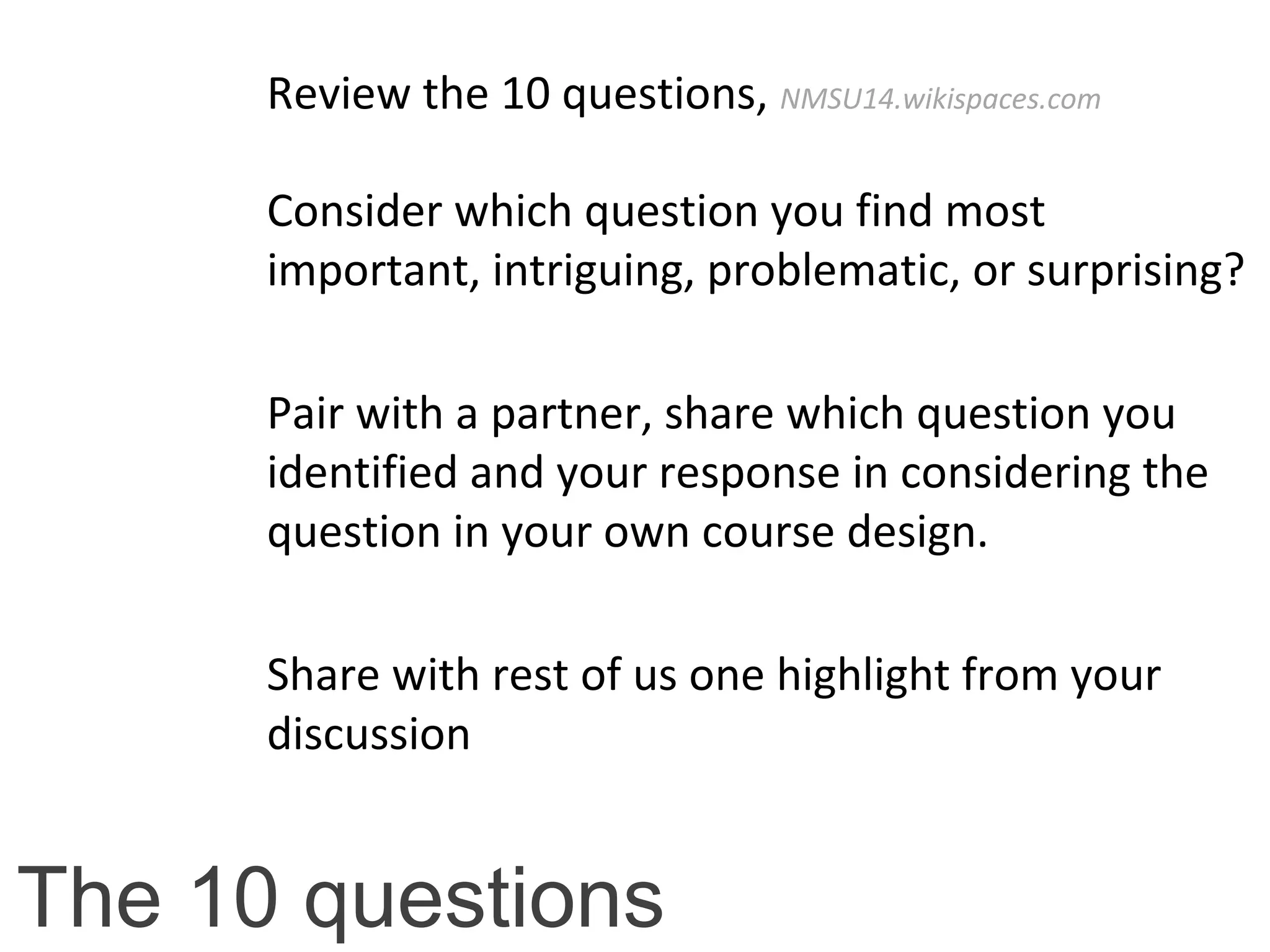 The 10 questions
Review the 10 questions, NMSU14.wikispaces.com
Consider which question you find most
important, intriguing, problematic, or surprising?
Pair with a partner, share which question you
identified and your response in considering the
question in your own course design.
Share with rest of us one highlight from your
discussion
 