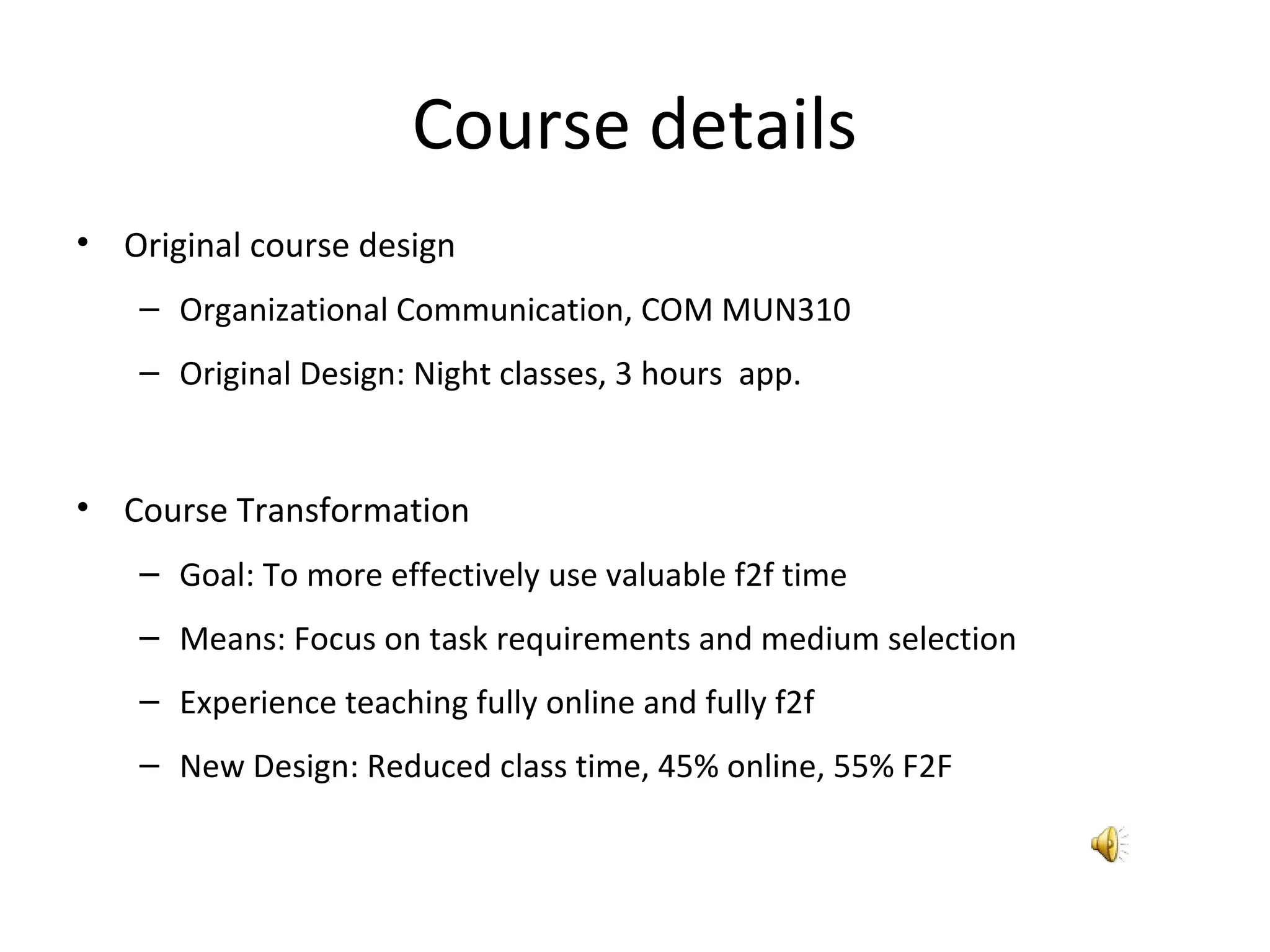 Course details
• Original course design
– Organizational Communication, COM MUN310
– Original Design: Night classes, 3 hours app.
• Course Transformation
– Goal: To more effectively use valuable f2f time
– Means: Focus on task requirements and medium selection
– Experience teaching fully online and fully f2f
– New Design: Reduced class time, 45% online, 55% F2F
 