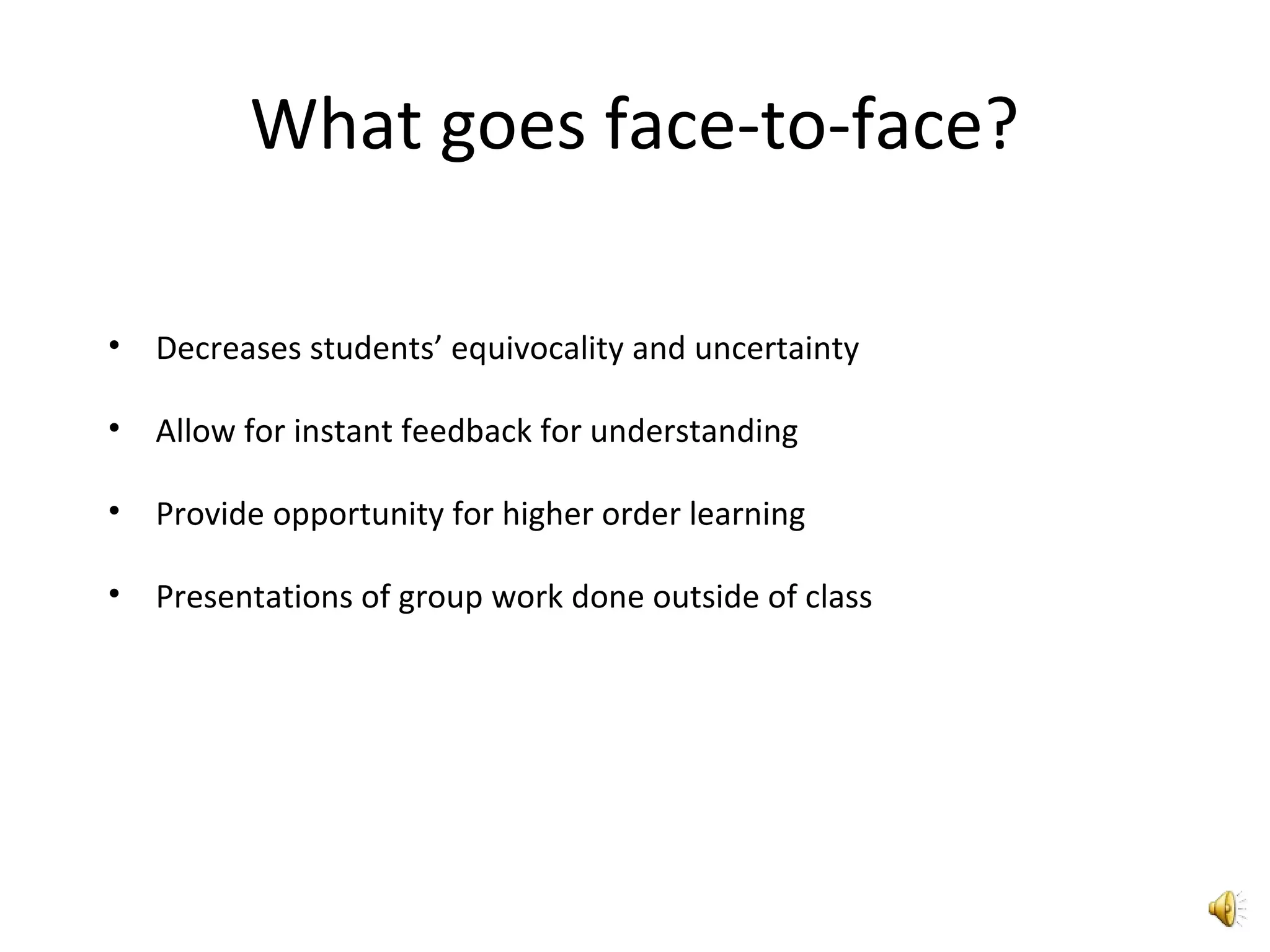 What goes face-to-face?
• Decreases students’ equivocality and uncertainty
• Allow for instant feedback for understanding
• Provide opportunity for higher order learning
• Presentations of group work done outside of class
 