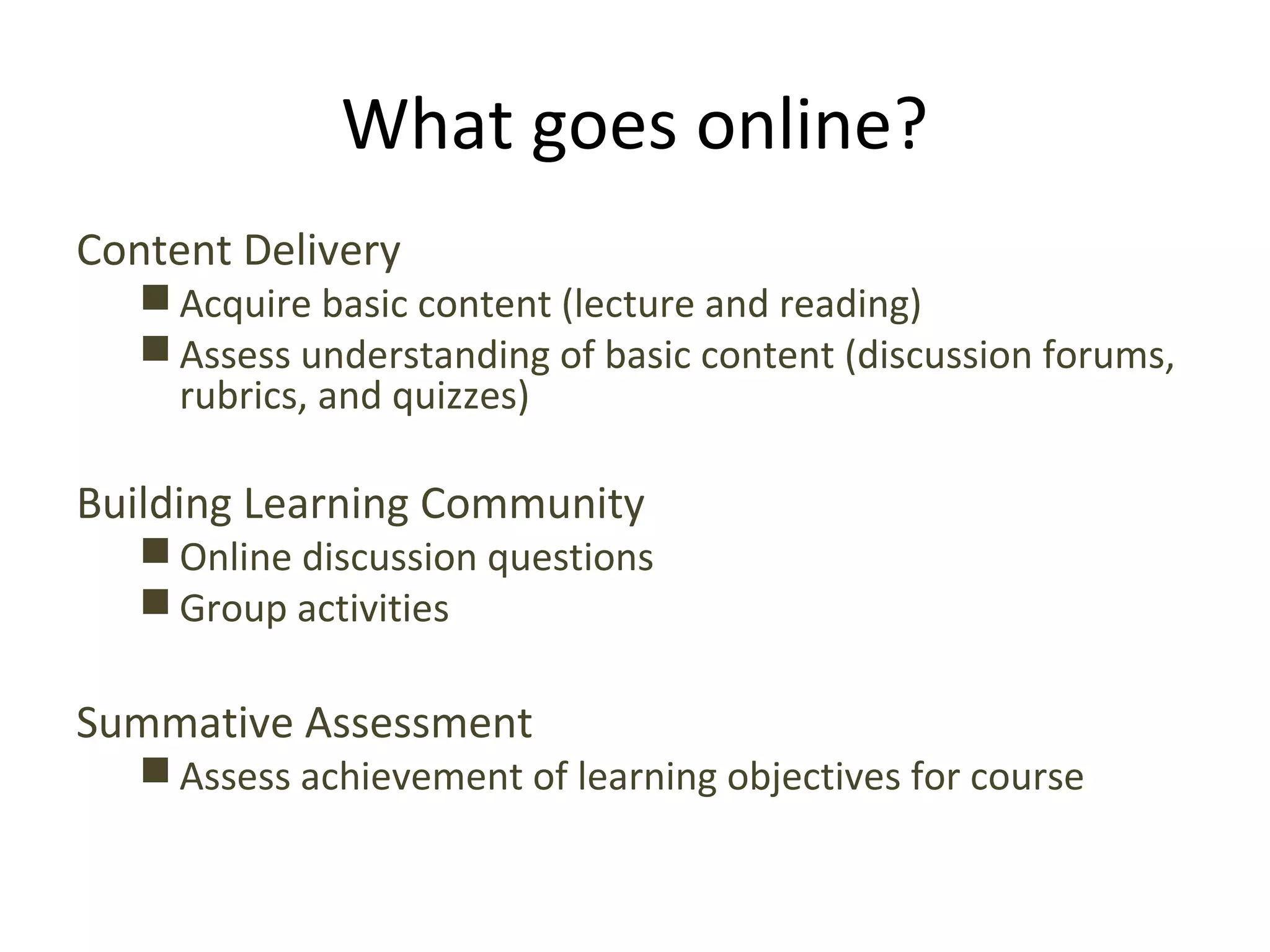 What goes online?
Content Delivery
 Acquire basic content (lecture and reading)
 Assess understanding of basic content (discussion forums,
rubrics, and quizzes)
Building Learning Community
 Online discussion questions
 Group activities
Summative Assessment
 Assess achievement of learning objectives for course
 