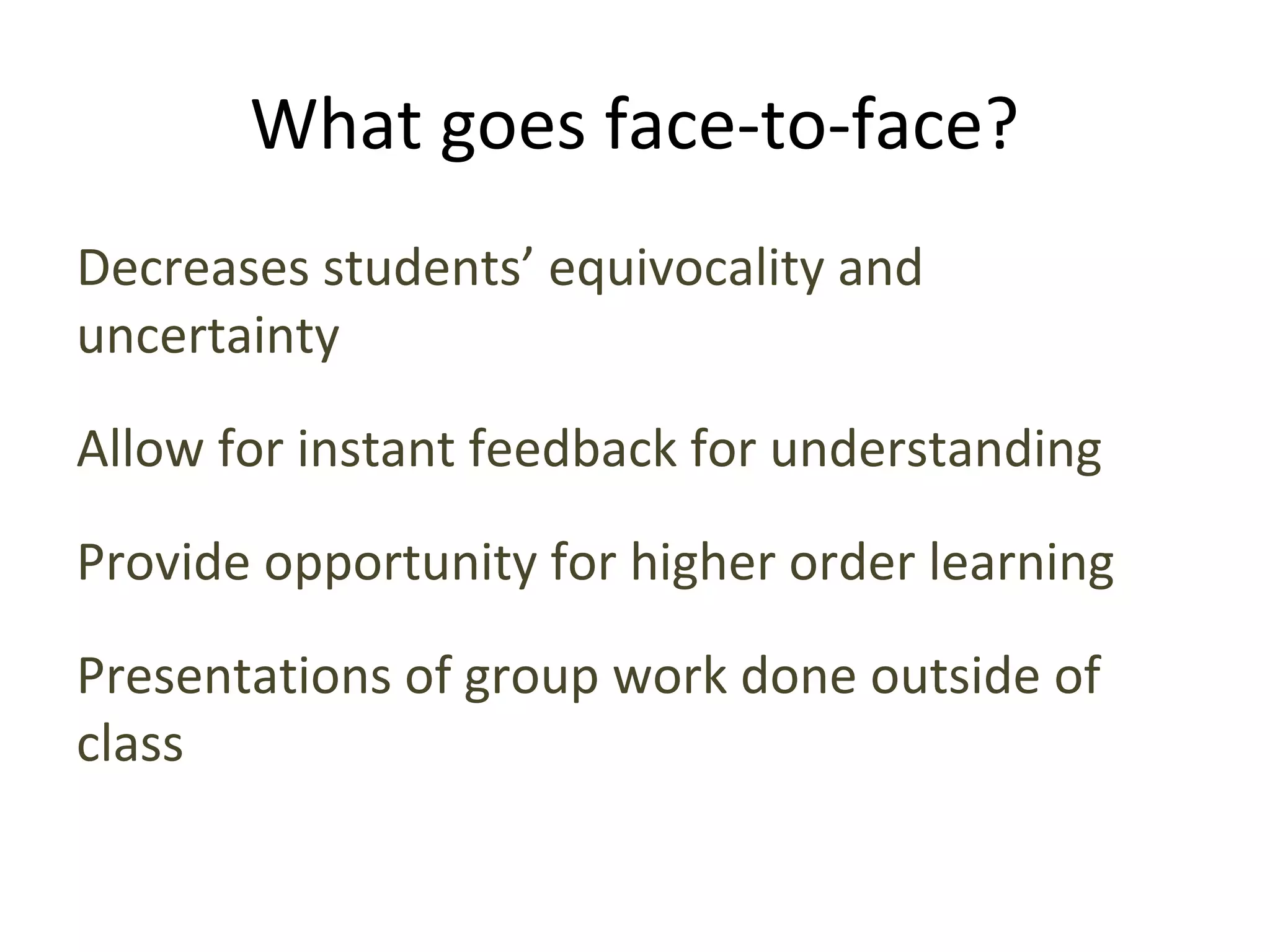 What goes face-to-face?
Decreases students’ equivocality and
uncertainty
Allow for instant feedback for understanding
Provide opportunity for higher order learning
Presentations of group work done outside of
class
 