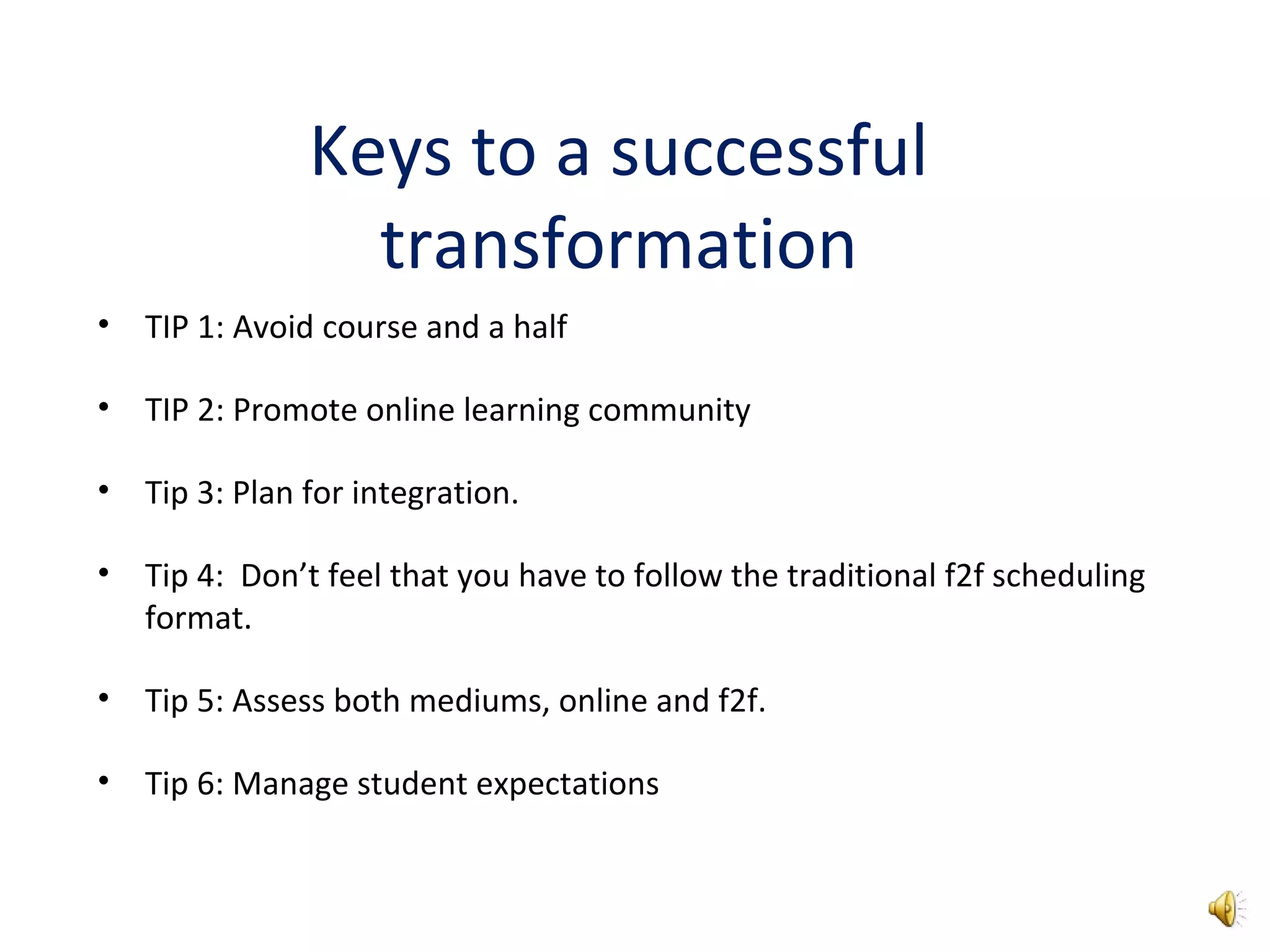 Keys to a successful
transformation
• TIP 1: Avoid course and a half
• TIP 2: Promote online learning community
• Tip 3: Plan for integration.
• Tip 4: Don’t feel that you have to follow the traditional f2f scheduling
format.
• Tip 5: Assess both mediums, online and f2f.
• Tip 6: Manage student expectations
 
