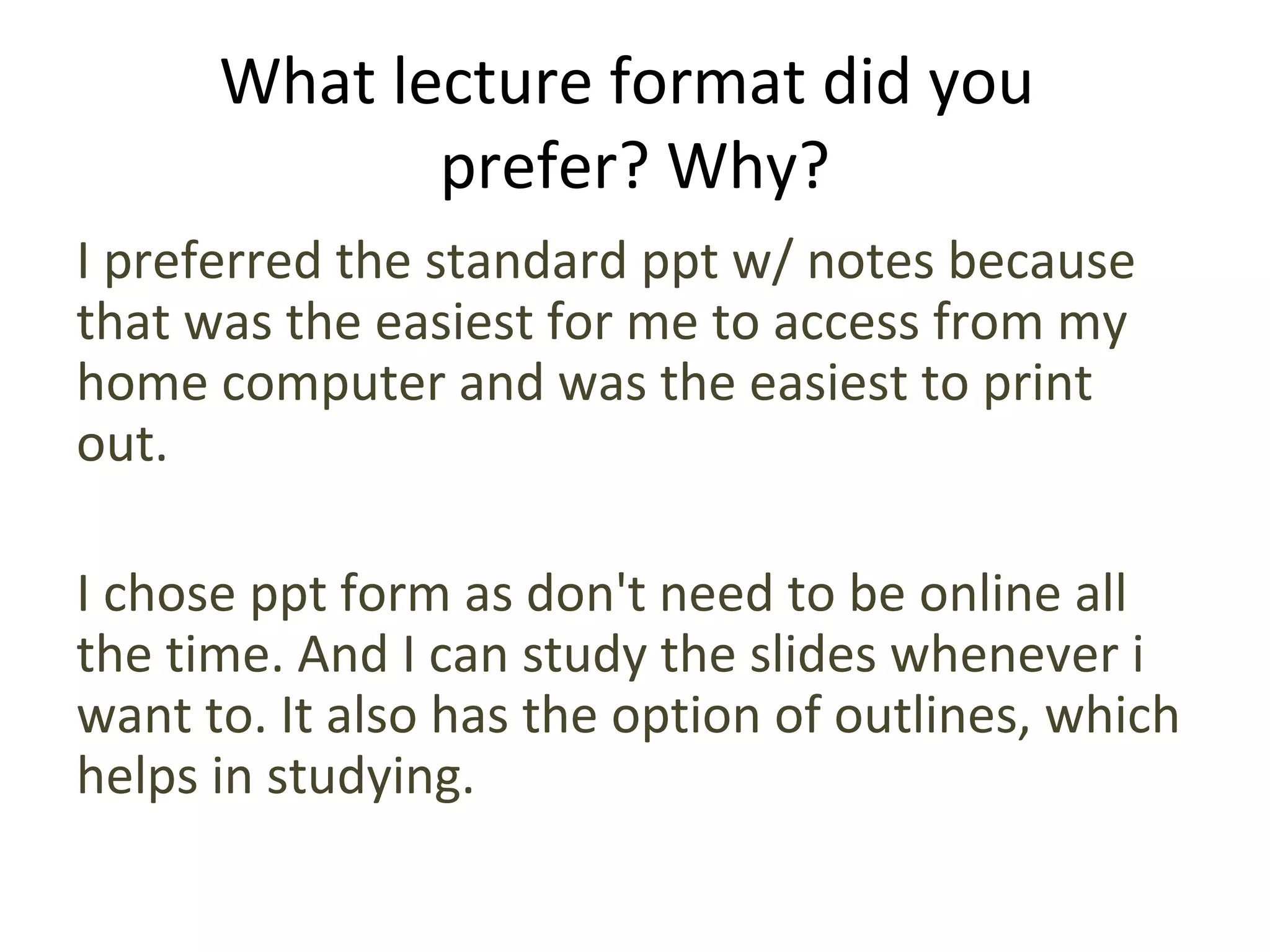 What lecture format did you
prefer? Why?
I preferred the standard ppt w/ notes because
that was the easiest for me to access from my
home computer and was the easiest to print
out.
I chose ppt form as don't need to be online all
the time. And I can study the slides whenever i
want to. It also has the option of outlines, which
helps in studying.
 