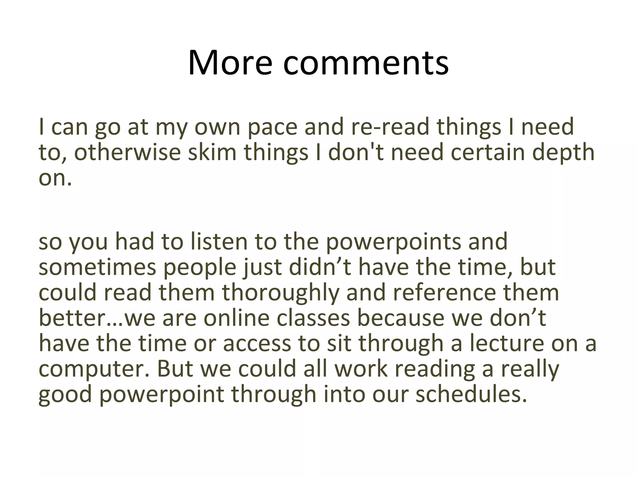 More comments
I can go at my own pace and re-read things I need
to, otherwise skim things I don't need certain depth
on.
so you had to listen to the powerpoints and
sometimes people just didn’t have the time, but
could read them thoroughly and reference them
better…we are online classes because we don’t
have the time or access to sit through a lecture on a
computer. But we could all work reading a really
good powerpoint through into our schedules.
 