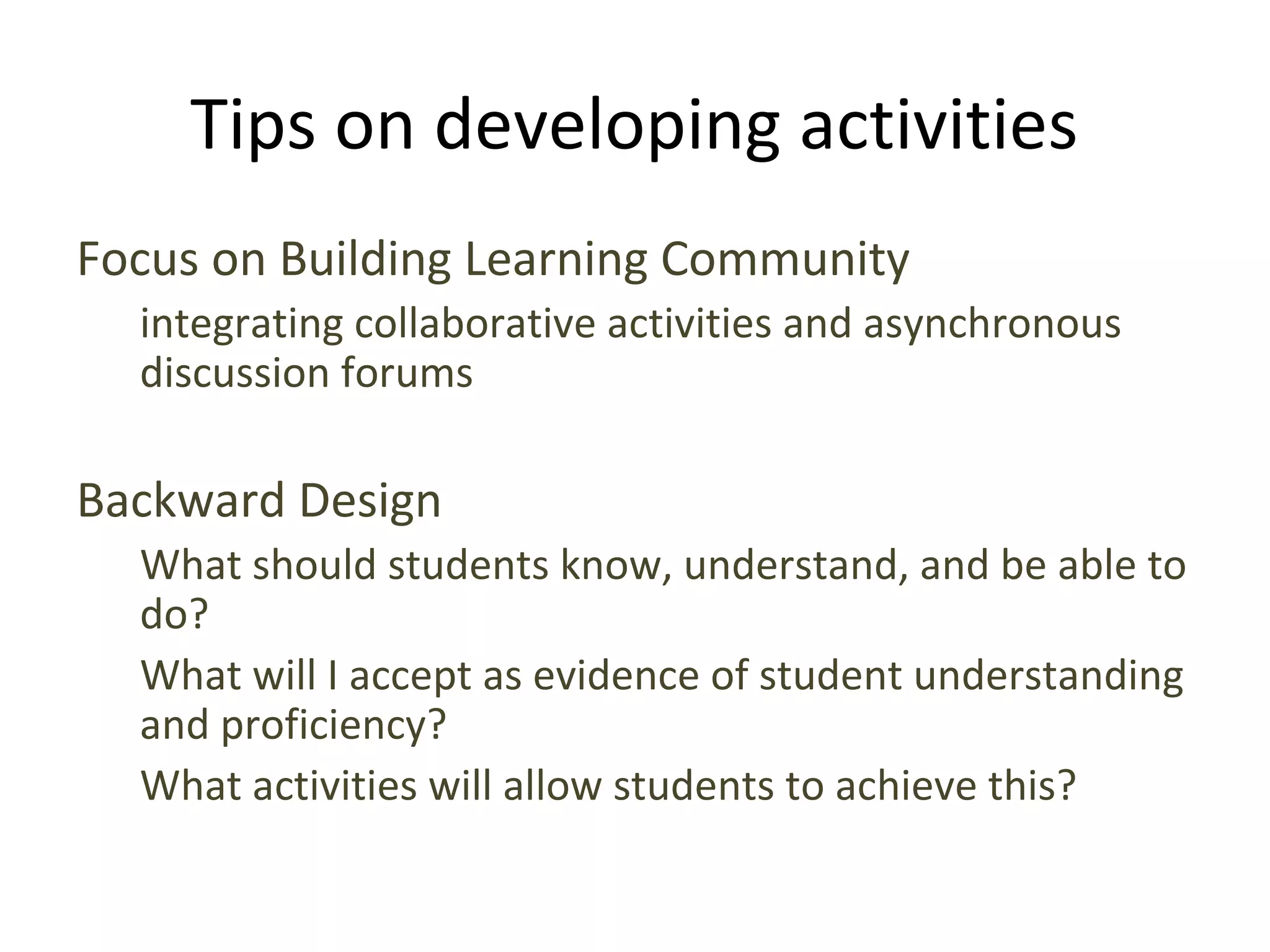 Tips on developing activities
Focus on Building Learning Community
integrating collaborative activities and asynchronous
discussion forums
Backward Design
What should students know, understand, and be able to
do?
What will I accept as evidence of student understanding
and proficiency?
What activities will allow students to achieve this?
 