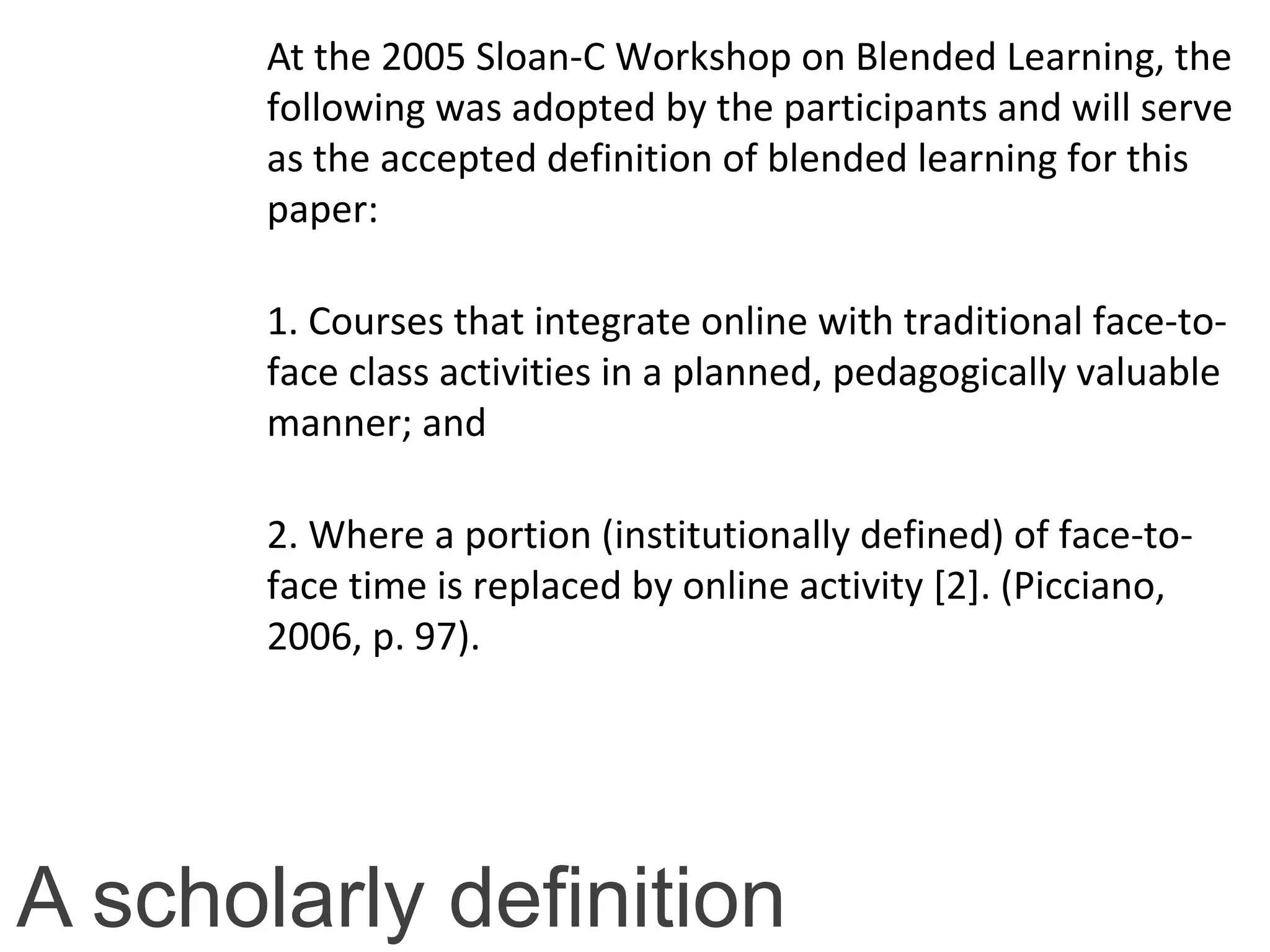A scholarly definition
At the 2005 Sloan-C Workshop on Blended Learning, the
following was adopted by the participants and will serve
as the accepted definition of blended learning for this
paper:
1. Courses that integrate online with traditional face-to-
face class activities in a planned, pedagogically valuable
manner; and
2. Where a portion (institutionally defined) of face-to-
face time is replaced by online activity [2]. (Picciano,
2006, p. 97).
 