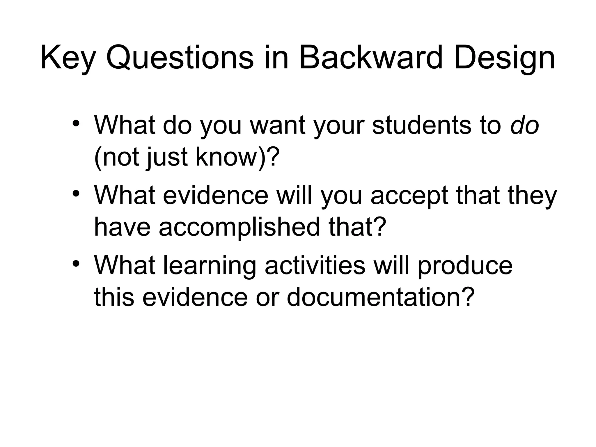 Key Questions in Backward Design
• What do you want your students to do
(not just know)?
• What evidence will you accept that they
have accomplished that?
• What learning activities will produce
this evidence or documentation?
 