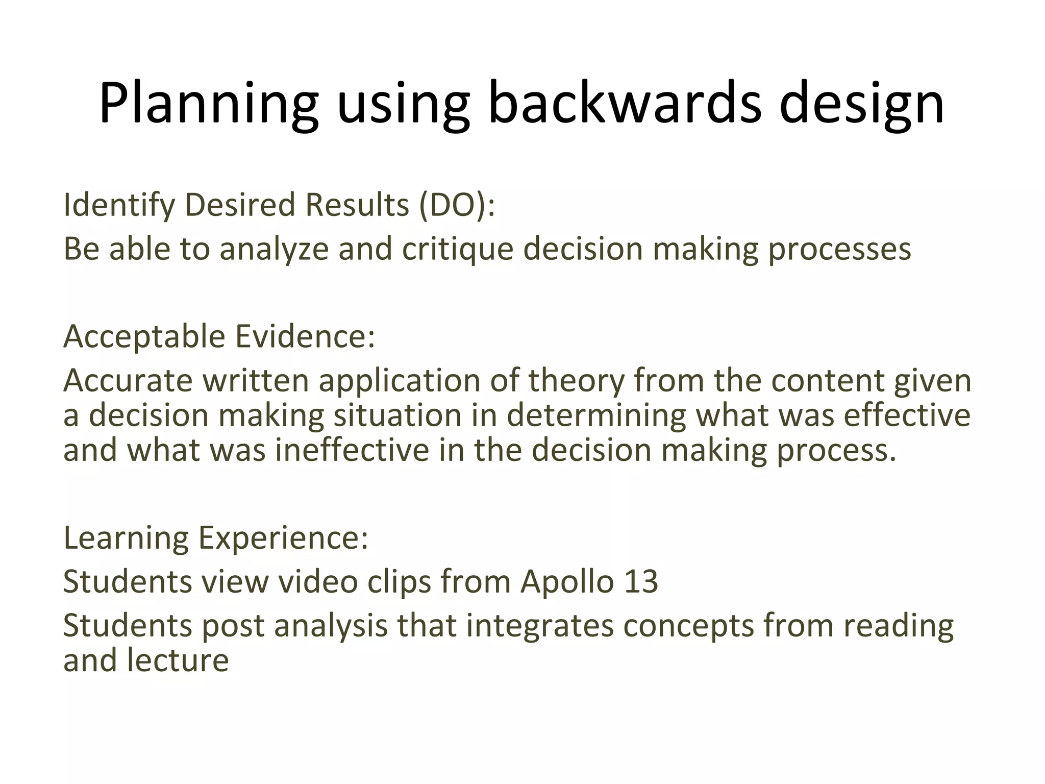 Planning using backwards design
Identify Desired Results (DO):
Be able to analyze and critique decision making processes
Acceptable Evidence:
Accurate written application of theory from the content given
a decision making situation in determining what was effective
and what was ineffective in the decision making process.
Learning Experience:
Students view video clips from Apollo 13
Students post analysis that integrates concepts from reading
and lecture
 