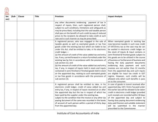 Institute of Cost Accountants of India
Sec (Sub-
sec)
Clause Title Provision Impact Analysis
any other documents evidencing payment of tax in
respect of inputs, then, such registered person shall,
subject to such conditions, limitations and safeguards as
may be prescribed, including that the said taxable person
shall pass on the benefit of such credit by way of reduced
prices to the recipient, be allowed to take credit at such
rate and in such manner as may be prescribed.
A registered person, who was engaged in the sale of
taxable goods as well as exempted goods or tax free
goods under the existing law but which are liable to tax
under this Act, shall be entitled to take, in his electronic
credit ledger,—
(a) the amount of credit of the value added tax and entry
tax, if any, carried forward in a return furnished under the
existing law by him in accordance with the provisions of
sub-section (1); and
(b) the amount of credit of the value added tax and entry
tax, if any, in respect of inputs held in stock and inputs
contained in semi-finished or finished goods held in stock
on the appointed day, relating to such exempted goods
or tax free goods in accordance with the provisions of
sub-section (3).
When exempted goods in existing law
now becomes taxable in such case credit
of VAT/Entry tax as the case may be can
be availed in electronic credit ledger on
the stock of Inputs & Input contains in
semi-finished & finished goods subject to
this goods are to be utilized in the course
of business or furtherance of business and
having the duty payment documents
evidencing duty payment and such
invoices are not earlier than 12 months
from the appointed day and such inputs
are eligible for input tax credit in GST
regime. However, such credits will be
allowed only when such benefits is pass
on to the consumer.
A registered person shall be entitled to take, in his
electronic credit ledger, credit of value added tax and
entry tax, if any, in respect of inputs received on or after
the appointed day but the tax in respect of which has
been paid by the supplier under the existing law,
subject to the condition that the invoice or any other tax
paying document of the same was recorded in the books
of account of such person within a period of thirty days
from the appointed day:
In case of goods in transit received after
appointed day, VAT / Entry Tax paid under
the earlier law will be allowed to be taken
credit in electronic credit ledger provided
such receipts are recorded within 30 days
of the appointed day and subject to
having duty paying document evidencing
duty paid thereon and suitable statement
will be submitted in the manner
prescribed to the Commisioner.
 