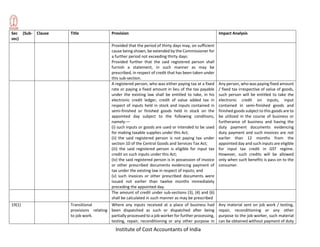 Institute of Cost Accountants of India
Sec (Sub-
sec)
Clause Title Provision Impact Analysis
Provided that the period of thirty days may, on sufficient
cause being shown, be extended by the Commissioner for
a further period not exceeding thirty days:
Provided further that the said registered person shall
furnish a statement, in such manner as may be
prescribed, in respect of credit that has been taken under
this sub-section.
A registered person, who was either paying tax at a fixed
rate or paying a fixed amount in lieu of the tax payable
under the existing law shall be entitled to take, in his
electronic credit ledger, credit of value added tax in
respect of inputs held in stock and inputs contained in
semi-finished or finished goods held in stock on the
appointed day subject to the following conditions,
namely:—
(i) such inputs or goods are used or intended to be used
for making taxable supplies under this Act;
(ii) the said registered person is not paying tax under
section 10 of the Central Goods and Services Tax Act;
(iii) the said registered person is eligible for input tax
credit on such inputs under this Act;
(iv) the said registered person is in possession of invoice
or other prescribed documents evidencing payment of
tax under the existing law in respect of inputs; and
(v) such invoices or other prescribed documents were
issued not earlier than twelve months immediately
preceding the appointed day.
Any person, who was paying fixed amount
/ fixed tax irrespective of value of goods,
such person will be entitled to take the
electronic credit on inputs, input
contained in semi-finished goods and
finished goods subject to this goods are to
be utilized in the course of business or
furtherance of business and having the
duty payment documents evidencing
duty payment and such invoices are not
earlier than 12 months from the
appointed day and such inputs are eligible
for input tax credit in GST regime.
However, such credits will be allowed
only when such benefits is pass on to the
consumer.
The amount of credit under sub-sections (3), (4) and (6)
shall be calculated in such manner as may be prescribed
19(1) Transitional
provisions relating
to job work.
Where any inputs received at a place of business had
been dispatched as such or dispatched after being
partially processed to a job worker for further processing,
testing, repair, reconditioning or any other purpose in
Any material sent on job work / testing,
repair, reconditioning or any other
purpose to the job worker, such material
can be obtained without payment of duty
 
