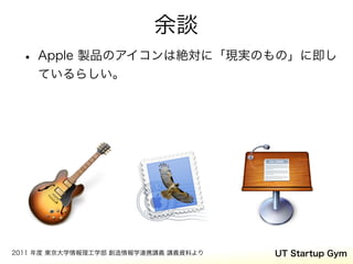 余談
 • Apple 製品のアイコンは絶対に「現実のもの」に即し
    ているらしい。




2011 年度 東京大学情報理工学部 創造情報学連携講義 講義資料より   UT Startup Gym
 