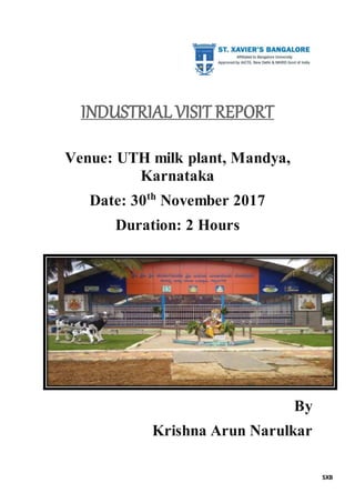 SXB
INDUSTRIAL VISIT REPORT
Venue: UTH milk plant, Mandya,
Karnataka
Date: 30th
November 2017
Duration: 2 Hours
By
Krishna Arun Narulkar
 
