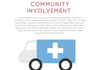 COMMUNITY
INVOLVEMENT
Our model focuses on using local resources and empowering the
community at the same time. Africa is home to 3,000 Tribes. Most of these
are located in beautiful sacred locations. Chefs, Village Elders and some
Community members have the right to show these to permitted visitors.
Along with cultural and traditional wisdom, the community has much to
offer, and the revenue can help the community to build much need
education and health facilities.
 