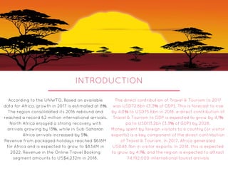 INTRODUCTION
According to the UNWTO, Based on available
data for Africa, growth in 2017 is estimated at 8%.
The region consolidated its 2016 rebound and
reached a record 62 million international arrivals.
North Africa enjoyed a strong recovery with
arrivals growing by 13%, while in Sub-Saharan
Africa arrivals increased by 5%.
Revenue from packaged holidays reached $618M
for Africa and is expected to grow to $834M in
2022. Revenue in the Online Travel Booking
segment amounts to US$4,232m in 2018.
The direct contribution of Travel & Tourism to 2017
was USD72.8bn (3.3% of GDP). This is forecast to rise
by 4.0% to USD75.6bn in 2018. e direct contribution of
Travel & Tourism to GDP is expected to grow by 4.1%
pa to USD113.2bn (3.3% of GDP) by 2028.
Money spent by foreign visitors to a country (or visitor
exports) is a key component of the direct contribution
of Travel & Tourism. In 2017, Africa generated
USD48.7bn in visitor exports. In 2018, this is expected
to grow by 4.1%, and the region is expected to attract
74,192,000 international tourist arrivals
 