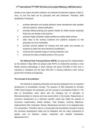 3nd
International TT-TVET EU-Asia-Link project Meeting, UAB Barcelona
5
studies at any higher education institution and obtained the Bachelor degrees (Table 2).
Thus, no limit has been set for graduates with skill certificates. Therefore, SKM
Qualification Framework:
1. provides alternative and equally attractive career development path parallels
with the academic –based certification;
2. promotes lifelong learning and upward mobility for skilled workers especially
those who are already in the business;
3. produces highly competent, highly qualified and highly skilled workers;
4. adds value to the existing vocational and academic programs so that
graduates are more marketable;
5. provides common platform for trainees from both public and privately run
programs to obtain the same standard of qualification;
6. enhances the corporate image of training institutions; and
7. enhances the status of skilled workers in the country.
The National Dual Training Scheme (NDTS) was approved for implementation
by the Cabinet in May 2004 and placed under NVTC as implementor provides a more
flexible training methodology in which trainees will spend 70%-80% of their time in
industries or workplace and the other 20%-30% in training institutions under various
government ministries and agencies..
The Concept of Accreditation
The thinking of underlying philosophy and learning philosophy form an important
development of accreditation concept. The question of Why described by Ornstein
(1993) linked between the philosophy and the concept of accreditation.(Table 2). The
idea of accreditation came about with the changing aim of education of
Reconstructionalism to improve and have social reform in the society. Researchers on
curriculum development as a technical scientific model also reflect the aspects of
Curriculum Legitimisation, Needs Analysis, Task Analysis, Learning Objectives,
Implementation Plan, Evaluation, Review, Maintenance and that it is an integrated parts
of a compendium. Therefore, there is a strong basis that accreditation concept to include
the curriculum development model and its integration with the major components of
players such as teachers, society, researcher and students themselves.
(Macdonald,1971)
 