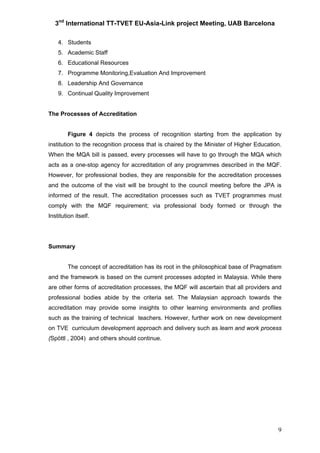 3nd
International TT-TVET EU-Asia-Link project Meeting, UAB Barcelona
9
4. Students
5. Academic Staff
6. Educational Resources
7. Programme Monitoring,Evaluation And Improvement
8. Leadership And Governance
9. Continual Quality Improvement
The Processes of Accreditation
Figure 4 depicts the process of recognition starting from the application by
institution to the recognition process that is chaired by the Minister of Higher Education.
When the MQA bill is passed, every processes will have to go through the MQA which
acts as a one-stop agency for accreditation of any programmes described in the MQF.
However, for professional bodies, they are responsible for the accreditation processes
and the outcome of the visit will be brought to the council meeting before the JPA is
informed of the result. The accreditation processes such as TVET programmes must
comply with the MQF requirement; via professional body formed or through the
Institution itself.
Summary
The concept of accreditation has its root in the philosophical base of Pragmatism
and the framework is based on the current processes adopted in Malaysia. While there
are other forms of accreditation processes, the MQF will ascertain that all providers and
professional bodies abide by the criteria set. The Malaysian approach towards the
accreditation may provide some insights to other learning environments and profiles
such as the training of technical teachers. However, further work on new development
on TVE curriculum development approach and delivery such as learn and work process
(Spöttl , 2004) and others should continue.
 