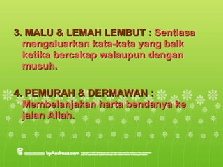 3. MALU & LEMAH LEMBUT :  Sentiasa mengeluarkan kata-kata yang baik ketika bercakap walaupun dengan musuh. 4. PEMURAH & DERMAWAN :  Membelanjakan harta bendanya ke jalan Allah. 