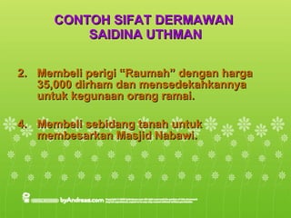 CONTOH SIFAT DERMAWAN  SAIDINA UTHMAN Membeli perigi “Raumah” dengan harga 35,000 dirham dan mensedekahkannya untuk kegunaan orang ramai. Membeli sebidang tanah untuk membesarkan Masjid Nabawi. 