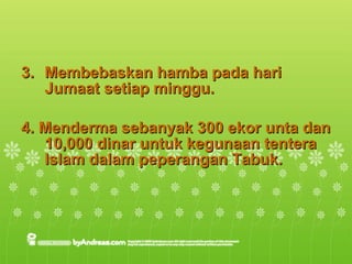 3.  Membebaskan hamba pada hari Jumaat setiap minggu. 4. Menderma sebanyak 300 ekor unta dan 10,000 dinar untuk kegunaan tentera Islam dalam peperangan Tabuk. 