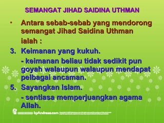 SEMANGAT JIHAD SAIDINA UTHMAN Antara sebab-sebab yang mendorong semangat Jihad Saidina Uthman  ialah : Keimanan yang kukuh. - keimanan beliau tidak sedikit pun goyah walaupun walaupun mendapat pelbagai ancaman. Sayangkan Islam. - sentiasa memperjuangkan agama Allah. 