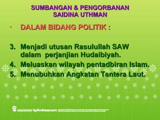 SUMBANGAN & PENGORBANAN SAIDINA UTHMAN DALAM BIDANG POLITIK : Menjadi utusan Rasulullah SAW dalam  perjanjian Hudaibiyah. Meluaskan wilayah pentadbiran Islam. Menubuhkan Angkatan Tentera Laut. 