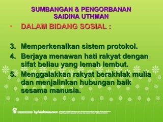 SUMBANGAN & PENGORBANAN SAIDINA UTHMAN DALAM BIDANG SOSIAL : Memperkenalkan sistem protokol. Berjaya menawan hati rakyat dengan sifat beliau yang lemah lembut. Menggalakkan rakyat berakhlak mulia dan menjalinkan hubungan baik sesama manusia. 