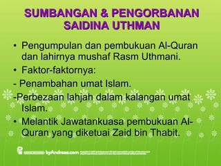 SUMBANGAN & PENGORBANAN SAIDINA UTHMAN Pengumpulan dan pembukuan Al-Quran dan lahirnya mushaf Rasm Uthmani. Faktor-faktornya: - Penambahan umat Islam. -Perbezaan lahjah dalam kalangan umat Islam. Melantik Jawatankuasa pembukuan Al-Quran yang diketuai Zaid bin Thabit. 