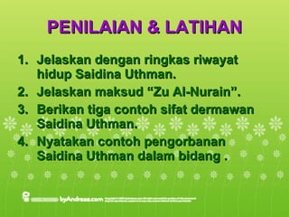 PENILAIAN & LATIHAN Jelaskan dengan ringkas riwayat hidup Saidina Uthman. Jelaskan maksud “Zu Al-Nurain”. Berikan tiga contoh sifat dermawan Saidina Uthman. Nyatakan contoh pengorbanan Saidina Uthman dalam bidang . 