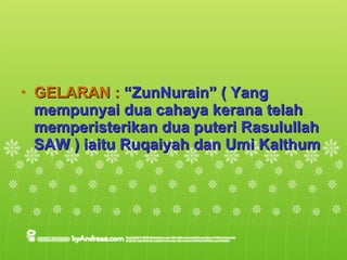 GELARAN :  “ZunNurain” ( Yang mempunyai dua cahaya kerana telah memperisterikan dua puteri Rasulullah SAW ) iaitu Ruqaiyah dan Umi Kalthum 
