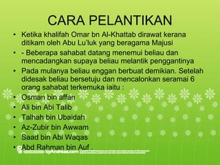 CARA PELANTIKAN Ketika khalifah Omar bn Al-Khattab dirawat kerana ditikam oleh Abu Lu’luk yang beragama Majusi  - Beberapa sahabat datang menemui beliau dan mencadangkan supaya beliau melantik penggantinya  Pada mulanya beliau enggan berbuat demikian. Setelah didesak beliau bersetuju dan mencalonkan seramai 6 orang sahabat terkemuka iaitu : Osman bin affan  Ali bin Abi Talib  Talhah bin Ubaidah  Az-Zubir bin Awwam  Saad bin Abi Waqas  Abd Rahman bin Auf . 
