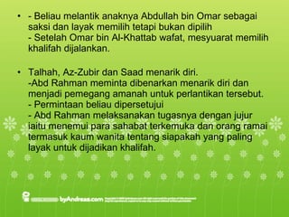 - Beliau melantik anaknya Abdullah bin Omar sebagai saksi dan layak memilih tetapi bukan dipilih - Setelah Omar bin Al-Khattab wafat, mesyuarat memilih khalifah dijalankan. Talhah, Az-Zubir dan Saad menarik diri. -Abd Rahman meminta dibenarkan menarik diri dan menjadi pemegang amanah untuk perlantikan tersebut. - Permintaan beliau dipersetujui - Abd Rahman melaksanakan tugasnya dengan jujur iaitu menemui para sahabat terkemuka dan orang ramai termasuk kaum wanita tentang siapakah yang paling  layak untuk dijadikan khalifah. 