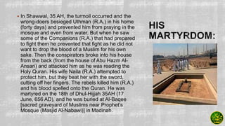  In Shawwal, 35 AH, the turmoil occurred and the
wrong-doers besieged Uthman (R.A.) in his home
(forty days) and prevented him from praying in the
mosque and even from water. But when he saw
some of the Companions (R.A.) that had prepared
to ﬁght them he prevented that ﬁght as he did not
want to drop the blood of a Muslim for his own
sake. Then the conspirators broke into his house
from the back (from the house of Abu Hazm Al-
Ansari) and attacked him as he was reading the
Holy Quran. His wife Naila (R.A.) attempted to
protect him, but they beat her with the sword,
cutting off her ﬁngers. The rebels killed him (R.A.)
and his blood spelled onto the Quran. He was
martyred on the 18th of Dhul-Hijjah 35AH (17
June, 656 AD), and he was buried at Al-Baqee
[sacred graveyard of Muslims near Prophet’s
Mosque (Masjid Al-Nabawi)] in Madinah.
 