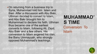 On returning from a business trip to
Syria, Muhammad told him Islam and
then After a discussion with Abu Bakr,
Uthman decided to convert to Islam,
and Abu Bakr brought him to
Muhammad to declare his faith. Uthman
thus became one of the earliest
converts to Islam, following Ali, Zayd,
Abu Bakr and a few others. His
conversion to Islam angered his clan,
the Banu Ummayyah, who strongly
opposed Muhammad's teachings.
Conversion To
Islam
 