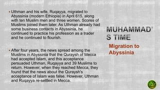  Uthman and his wife, Ruqayya, migrated to
Abyssinia (modern Ethiopia) in April 615, along
with ten Muslim men and three women. Scores of
Muslims joined them later. As Uthman already had
some business contacts in Abyssinia, he
continued to practice his profession as a trader
and he continued to flourish.
 After four years, the news spread among the
Muslims in Abyssinia that the Quraysh of Mecca
had accepted Islam, and this acceptance
persuaded Uthman, Ruqayya and 39 Muslims to
return. However, when they reached Mecca, they
found that the news about the Quraysh's
acceptance of Islam was false. However, Uthman
and Ruqayya re-settled in Mecca.
Migration to
Abyssinia
 