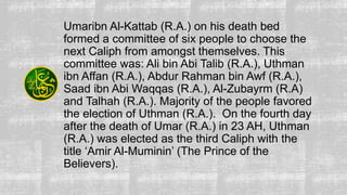 Umaribn Al-Kattab (R.A.) on his death bed
formed a committee of six people to choose the
next Caliph from amongst themselves. This
committee was: Ali bin Abi Talib (R.A.), Uthman
ibn Affan (R.A.), Abdur Rahman bin Awf (R.A.),
Saad ibn Abi Waqqas (R.A.), Al-Zubayrm (R.A)
and Talhah (R.A.). Majority of the people favored
the election of Uthman (R.A.). On the fourth day
after the death of Umar (R.A.) in 23 AH, Uthman
(R.A.) was elected as the third Caliph with the
title ‘Amir Al-Muminin’ (The Prince of the
Believers).
 
