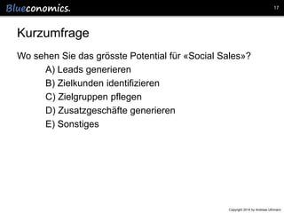 17

Kurzumfrage
Wo sehen Sie das grösste Potential für «Social Sales»?
A) Leads generieren
B) Zielkunden identifizieren
C) Zielgruppen pflegen
D) Zusatzgeschäfte generieren
E) Sonstiges

Copyright 2014 by Andreas Uthmann

 