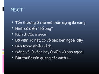 MSCT
 T n th ng ch mô th n d ng đa nangổ ươ ở ủ ậ ạ
 Hình c đi n “ t ong”ổ ể ổ
 Kích th c # 10cmướ
 B vi n rõ nét, có v bao bên ngoài d yờ ề ỏ ầ
 Bên trong nhi u vách,ề
 Đóng vôi vách hay vi n v bao ngoàiở ở ề ỏ
 B t thu c c n quang các vách ++ắ ố ả
 