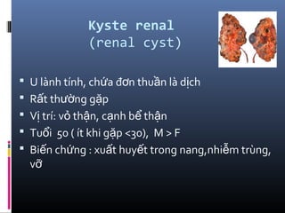 Kyste renal
(renal cyst)
 U lành tính, ch a đ n thu n là d chứ ơ ầ ị
 R t th ng g pấ ườ ặ
 V trí: v th n, c nh b th nị ỏ ậ ạ ể ậ
 Tu i 50 ( ít khi g p <30), M > Fổ ặ
 Bi n ch ng : xu t huy t trong nang,nhi m trùng,ế ứ ấ ế ễ
vỡ
 
