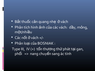  B t thu c c n quang nh váchắ ố ả ẹ ở
 Phân tích hình nh c a các vách: d y, m ng,ả ủ ầ ỏ
m t/nhi uộ ề
 Các n t vách +/-ố ở
 Phân lo i c a BOSNIAK :ạ ủ
Type III, IV (+) t n th ng th phát t i gan,ổ ươ ứ ạ
ph i => nang chuy n sang ác tínhổ ể
 