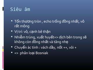 Siêu âm
 T n th ng tròn , echo tr ng đ ng nh t, vổ ươ ố ồ ấ ỏ
r t m ngấ ỏ
 V trí: v , c nh bê th nị ỏ ạ ậ
 Nhi m trùng, xu t huy t=> d ch bên trong sễ ấ ế ị ẽ
không còn đ ng nh t và tăng nhồ ấ ẹ
 Chuy n ác tính : vách d y, n t ++, vôi +ể ầ ố
 => phân lo i Bosniakạ
 