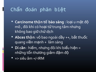 Ch n đoán phân bi tẩ ệ
 Carcinome th n t bào sángậ ế : lo i u m t đạ ậ ộ
mô , đôi khi có ho i t trung tâm nh ngạ ử ư
không bao gi ch d chờ ứ ị
 Abces th nậ : v bao ngoài d y ++, b t thu cỏ ầ ắ ố
quang vi n m nh + lâm sàngề ạ
 Di căn : hi m, nh ng đôi khi bi u hi n =ế ư ể ệ
nh ng t n th ng gi m đ m đữ ổ ươ ả ậ ộ
 => siêu âm +/-IRM
 