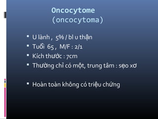 Oncocytome
(oncocytoma)
 U lành , 5% / bl u th nậ
 Tu i 65 , M/F : 2/1ổ
 Kích th c : 7cmướ
 Th ng ch có m t, trung tâm : s o xườ ỉ ộ ẹ ơ
 Hoàn toàn không có tri u ch ngệ ứ
 
