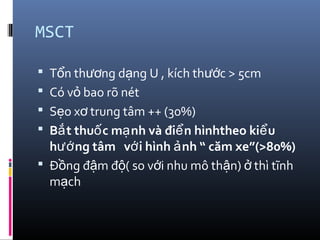 MSCT
 T n th ng d ng U , kích th c > 5cmổ ươ ạ ướ
 Có v bao rõ nétỏ
 S o x trung tâm ++ (30%)ẹ ơ
 B t thu c m nh và đi n hìnhtheo ki uắ ố ạ ể ể
h ng tâm v i hình nh “ căm xe”(>80%)ướ ớ ả
 Đ ng đ m đ ( so v i nhu mô th n) thì tĩnhồ ậ ộ ớ ậ ở
m chạ
 
